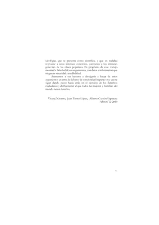 ideológica que se presenta como científica, y que en realidad
responde a unos intereses concretos, contrarios a los intereses
generales de las clases populares. Es propósito de este trabajo
mostrar la falsedad de sus argumentos, con datos e información que
niegan su veracidad y credibilidad.
     Animamos a sus lectores a divulgarlo y hacer de estos
argumentos un arma de debate y de concienciación para evitar que se
sigan dando pasos hacia atrás en el ejercicio de los derechos
ciudadanos y del bienestar al que todos las mujeres y hombres del
mundo tienen derecho.


  Vicenç Navarro, Juan Torres López, Alberto Garzón Espinosa
                                              Febrero de 2010




                                                                 11
 