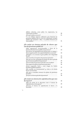 ¿Deben reducirse, como piden los empresarios, las
         cotizaciones sociales? . . . . . . . . . . . . . . . . . . . . . . . . . . . . .            50
         ¿Por qué lo piden entonces? . . . . . . . . . . . . . . . . . . . . . . . . .               51
         Y si no hubiera ingresos suficientes para financiar las
         pensiones públicas por la vía de las cotizaciones sociales
         ¿habría que renunciar a ellas, o se podrían financiar por
         otros medios?. . . . . . . . . . . . . . . . . . . . . . . . . . . . . . . . . . . .        51

     ¿Es mejor un sistema privado de ahorro que
     uno de pensiones públicas? . . . . . . . . . . . . . . .                                        53
         ¿Hay argumentos incuestionables a favor de la
         privatización del sistema público de pensiones? . . . . . . . . .                           53
         ¿El sistema de Seguridad Social desincentiva el trabajo y
         afecta negativamente a la competitividad de la economía? .                                  53
         ¿Perjudica a la economía el gasto público de la Seguridad
         Social? . . . . . . . . . . . . . . . . . . . . . . . . . . . . . . . . . . . . . . . . .   54
         ¿Son más eficaces los planes de pensiones privados? . . . . . .                             54
         ¿Por qué son más arriesgados los fondos de ahorro privado
         que los sistemas públicos de pensiones? . . . . . . . . . . . . . . .                       55
         ¿Son los fondos de pensiones privados más rentables?. . . . .                               55
         ¿Son seguros los planes de pensiones privados?. . . . . . . . . .                           56
         ¿Están asegurados frente a estos riesgos los fondos
         privados? ¿podrían quebrar? . . . . . . . . . . . . . . . . . . . . . . . .                 57
         ¿Ha ocurrido eso recientemente? ¿y cómo se ha hecho
         frente a la situación?. . . . . . . . . . . . . . . . . . . . . . . . . . . . . . .         57
         ¿Por qué se suscriben entonces los planes de pensiones
         privados? . . . . . . . . . . . . . . . . . . . . . . . . . . . . . . . . . . . . . . .     57
         ¿Es justo el sistema privado de pensiones? . . . . . . . . . . . . .                        58

     ¿Es mejor un sistema de capitalización que uno
     de reparto? . . . . . . . . . . . . . . . . . . . . . . . . . . . .                             59
         ¿Qué hay detrás de la disyuntiva entre el sistema de
         capitalización y el de reparto? . . . . . . . . . . . . . . . . . . . . . . .               59
         ¿Favorece el sistema de capitalización el ahorro y la
         inversión? . . . . . . . . . . . . . . . . . . . . . . . . . . . . . . . . . . . . . .      59

78
 