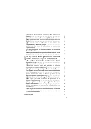 ¿Perjudican al crecimiento económico los sistemas de
   reparto? . . . . . . . . . . . . . . . . . . . . . . . . . . . . . . . . . . . . . . . .   60
   ¿Incentivan los sistemas de reparto la jubilación? . . . . . . . .                         60
   ¿Qué sistema está más preparado para proteger a los más
   débiles? . . . . . . . . . . . . . . . . . . . . . . . . . . . . . . . . . . . . . . . .   61
   ¿Qué ocurre con la inflación en el sistema de
   capitalización? ¿Y en el de reparto? . . . . . . . . . . . . . . . . . .                   61
   ¿Cuáles son los costes de administrar un sistema de
   capitalización?. . . . . . . . . . . . . . . . . . . . . . . . . . . . . . . . . . .       61
   ¿Es fácil transformar un sistema de reparto en un sistema
   de capitalización? . . . . . . . . . . . . . . . . . . . . . . . . . . . . . . . .         62
   ¿Qué proponen los liberales para diferir los costes de dicha
   transición? . . . . . . . . . . . . . . . . . . . . . . . . . . . . . . . . . . . . . .    62

¿Qué hay detrás de las propuestas liberales?
¿quién las promueve y a quién les beneficia?. . .                                             65
   ¿Ha quedado demostrada científicamente alguna
   afirmación liberal?. . . . . . . . . . . . . . . . . . . . . . . . . . . . . . . .         65
   ¿Qué dice la teoría económica? . . . . . . . . . . . . . . . . . . . . . .                 65
   ¿Mantienen entonces todos los liberales las mismas
   propuestas privatizadoras que antes? . . . . . . . . . . . . . . . . .                     66
   ¿Por qué, entonces, siguen empeñados en privatizar? . . . . .                              66
   ¿Por qué han crecido tanto los planes de pensiones privados
   en los últimos años? . . . . . . . . . . . . . . . . . . . . . . . . . . . . . . .         66
   ¿Cómo funcionaban antes los bancos y cómo se han
   adecuado al nuevo mundo financiero?. . . . . . . . . . . . . . . . .                       67
   ¿Qué tipo de nuevas líneas de negocio abrieron los bancos?                                 67
   ¿Qué papel han tenido los fondos de pensiones en la
   reciente crisis financiera? . . . . . . . . . . . . . . . . . . . . . . . . . .            68
   ¿Por qué quieren los bancos que se privatice el sistema
   público de pensiones? . . . . . . . . . . . . . . . . . . . . . . . . . . . . .            68
   ¿Es que acaso pueden los bancos influir en las decisiones de
   los políticos? . . . . . . . . . . . . . . . . . . . . . . . . . . . . . . . . . . . .     69
   ¿Hay que dejar entonces el sistema público de pensiones
   como está? . . . . . . . . . . . . . . . . . . . . . . . . . . . . . . . . . . . . . .     70
   ¿Es esto último posible?. . . . . . . . . . . . . . . . . . . . . . . . . . . .            71

Los autores . . . . . . . . . . . . . . . . . . . . . . . . . . . .                           72

                                                                                                   79
 