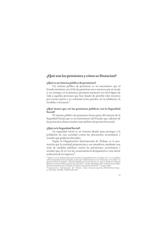 ¿Qué son las pensiones y cómo se financian?
¿Qué es un sistema público de pensiones?
      Un sistema público de pensiones es un mecanismo que el
Estado mantiene con el fin de garantizar unos recursos que en teoría
(y no siempre en la práctica) permitan mantener un nivel digno de
vida a aquellas personas que han dejado de percibir tales recursos
por causas ajenas a su voluntad como pueden ser la jubilación, la
invalidez o la muerte1.

¿Qué tienen que ver las pensiones públicas con la Seguridad
Social?
      El sistema público de pensiones forma parte del sistema de la
Seguridad Social, que es un instrumento del Estado que, además de
las pensiones, abarca muchos más ámbitos de protección social.

¿Qué es la Seguridad Social?
      La seguridad social es un sistema ideado para proteger a la
población de una sociedad contra las privaciones económicas y
sociales que pudieran afectarles.
      Según la Organización Internacional de Trabajo es la pro-
tección que la sociedad proporciona a sus miembros, mediante una
serie de medidas públicas, contra las privaciones económicas y
sociales que, de no ser así, ocasionarían la desaparición o una fuerte
reducción de los ingresos2.
1 Algunos textos fundamentales para entender la Seguridad Social en España son: 1) Los capítulos
sobre la Seguridad Social en España, escritos por Adolfo Jiménez en los Volúmenes I, II y III de “La
Situación Social de España”, colección dirigida por Vicenç Navarro. 2) Arza, C. Kohli, M. “Pension
Reform in Europe: Politics, policies and outcomes”. London, Routledge. 2007. 3) De la Fuente, Mikel.
“El sistema de pensiones en España. Evolución y perspectivas de futuro”. Comares, 2006.
2 Organización Internacional del Trabajo. http://www.ilo.org/wow/PrintEditions/lang--
es/docName--WCMS_122248/index.htm

                                                                                                 13
 