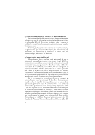 ¿De qué riesgos nos protege, entonces, la Seguridad Social?
      La Seguridad Social cubre las privaciones que puedan sufrir los
individuos a causa de enfermedad, maternidad, accidente de trabajo
o enfermedad laboral, desempleo, invalidez, vejez y muerte; y
también la protección en forma de asistencia médica y de ayuda a las
familias con hijos.
      Por tanto, incluye entre otros servicios la asistencia sanitaria,
las prestaciones por incapacidad temporal, las prestaciones por
maternidad, las prestaciones de atención a la tercera edad, las
prestaciones por desempleo y las pensiones.

¿Cuándo nace la Seguridad Social?
      El movimiento obrero es el que inicia la demanda de que se
garantice la seguridad y protección social durante el siglo XIX. Son
los movimientos socialistas los que piden la universalización de tal
protección social, incorporando los derechos sociales y laborales
como parte de la condición de ciudadanía. En esta concepción, la
financiación de tales derechos provendría de los fondos generales
del Estado y la provisión sería la responsabilidad del Estado.
Este modelo (erróneamente llamado modelo de Beveridge, pues el
modelo que este autor inspiró no fue universal) se desarrolló en
aquellos países donde el movimiento obrero fue más fuerte.
      En el otro modelo, el movimiento obrero no consiguió la
universalización pues la resistencia de las clases dominantes en
aquellos países lo impidió. Este segundo modelo no universalista
garantizó la protección social de los trabajadores y sus familias a
través de las aportaciones de los trabajadores y empresarios a las
Cajas de la Seguridad Social, recibiendo los beneficios sociales según
su nivel de contribuciones. Con el tiempo, y como resultado de las
presiones continuas del movimiento obrero, este segundo modelo
se ha ido extendiendo, alcanzando niveles de cobertura muy extenso,
aún cuando nunca ha llegado a ser universal. Se le llama modelo
Bismarck pues se estableció durante el gobierno conservador del
Canciller de Alemania Otto von Bismarck (en 1883, con la Ley del

14
 