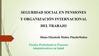 Técnico Profesional en Procesos
Administrativos en Salud
SEGURIDAD SOCIAL EN PENSIONES
Y ORGANIZACIÓN INTERNACIONAL
DEL TRABAJO
Diana Elizabeth Muñoz PinedaMuñoz
.
 