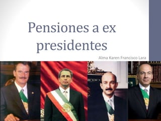Pensiones a ex
presidentes
Alma Karen Francisco Lara
 