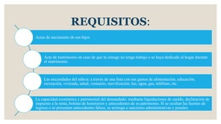 REQUISITOS:
Actas de nacimiento de sus hijos
Acta de matrimonio en caso de que la cónuge no tenga trabajo o se haya dedicado al hogar durante
el matrimonio.
Las necesidades del niño/a: a través de una lista con sus gastos de alimentación, educación,
recreación, vivienda, salud, vestuario, movilización, luz, agua, gas, teléfono, etc.
La capacidad económica y patrimonial del demandado: mediante liquidaciones de sueldo, declaración de
impuesto a la renta, boletas de honorarios y antecedentes de su patrimonio. Si se ocultan las fuentes de
ingreso o se presentan antecedentes falsos, se arriesga a sanciones administrativas y penales.
 