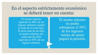 En el aspecto estrictamente económico
se deberá tener en cuenta:
El monto mínimo
equivale al 40% de un
ingreso mínimo cuando
se trate de un solo hijo.
Si tiene más de un hijo,
el monto mínimo por
cada uno de ellos
equivale al 30% de un
ingreso mínimo.
El monto máximo
no podrá
sobrepasar el 50%
de los ingresos
totales de quien
pagará la pensión.
 