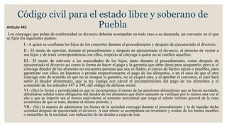 Código civil para el estado libre y soberano de
PueblaArtículo 443
Los cónyuges que pidan de conformidad su divorcio deberán acompañar en todo caso a su demanda, un convenio en el que
se fijen los siguientes puntos:
I.- A quien se confiaran los hijos de los consortes durante el procedimiento y después de ejecutoriado el divorcio;
II.- El modo de ejercitar, durante el procedimiento y después de ejecutoriado el divorcio, el derecho de visitar a
sus hijos y de tener correspondencia con ellos, respecto al cónyuge a quien no se confíen aquellos;
III.- El modo de subvenir a las necesidades de los hijos, tanto durante el procedimiento, como después de
ejecutoriado el divorcio así como la forma de hacer el pago y la garantía que debe darse para asegurarlo; pero si el
cónyuge deudor de los alimento no encuentra persona que sea su fiador, si carece de bienes raíces o muebles, para
garantizar con ellos, en hipoteca o prenda respectivamente el pago de los alimentos, o en el caso de que el otro
cónyuge este de acuerdo en que no se otorgue la garantía, no se exigirá esta, y al aprobar el convenio, el juez hará
saber al deudor alimentario, que la ley castiga con cárcel el incumplimiento del pago de los alimentos y el
contenido de los artículos 347 a 349, del código de defensa social.
VI.- (Sic) la forma y periodicidad en que se incrementara el monto de las pensiones alimenticias que se hayan acordado,
debiéndose señalar como obligación del deudor de los alimentos que dicho aumento se verifique por lo menos una vez al
año y que su importe sea al menos equivalente al aumento porcentual que tenga el salario mínimo general de la zona
económica de que se trate, durante el mismo periodo, y
VII.- (Sic) la manera de administrar los bienes de la sociedad conyugal durante el procedimiento y la de liquidar dicha
sociedad después de ejecutoriado el divorcio. A este efecto se acompañara un inventario y avalúo de los bienes muebles
o inmuebles de la sociedad, con indicación de las deudas a cargo de esta.
 