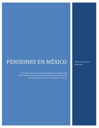 PENSIONES EN MÉXICO                                                         Adriana Herrera
                                                                            Martínez



      Es un reporte que toca los puntos principales obre el problema que
   actualmente vive nuestro país. Así como datos sobre el futuro que nos
                avecina de corregir los problemas actuales en la materia.
 
