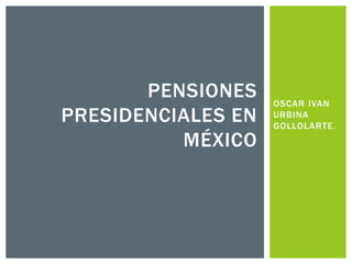 OSCAR IVAN
URBINA
GOLLOLARTE.
PENSIONES
PRESIDENCIALES EN
MÉXICO
 