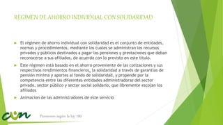 REGIMEN DE AHORRO INDIVIDUAL CON SOLIDARIDAD
 El régimen de ahorro individual con solidaridad es el conjunto de entidades,
normas y procedimientos, mediante los cuales se administran los recursos
privados y públicos destinados a pagar las pensiones y prestaciones que deban
reconocerse a sus afiliados, de acuerdo con lo previsto en este título.
 Este régimen está basado en el ahorro proveniente de las cotizaciones y sus
respectivos rendimientos financieros, la solidaridad a través de garantías de
pensión mínima y aportes al fondo de solidaridad, y propende por la
competencia entre las diferentes entidades administradoras del sector
privado, sector público y sector social solidario, que libremente escojan los
afiliados
 Animacion de las administradores de este servicio
Pensiones según la ley 100
 