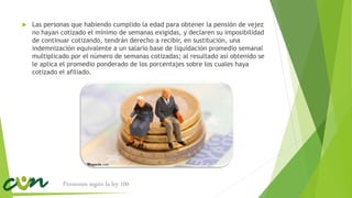  Las personas que habiendo cumplido la edad para obtener la pensión de vejez
no hayan cotizado el mínimo de semanas exigidas, y declaren su imposibilidad
de continuar cotizando, tendrán derecho a recibir, en sustitución, una
indemnización equivalente a un salario base de liquidación promedio semanal
multiplicado por el número de semanas cotizadas; al resultado así obtenido se
le aplica el promedio ponderado de los porcentajes sobre los cuales haya
cotizado el afiliado.
Pensiones según la ley 100
 