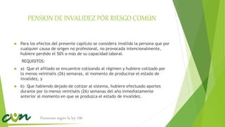 PENSION DE INVALIDEZ PÓR RIESGO COMÚN
 Para los efectos del presente capítulo se considera inválida la persona que por
cualquier causa de origen no profesional, no provocada intencionalmente,
hubiere perdido el 50% o más de su capacidad laboral.
REQUISITOS:
 a) Que el afiliado se encuentre cotizando al régimen y hubiere cotizado por
lo menos veintiséis (26) semanas, al momento de producirse el estado de
invalidez, y
 b) Que habiendo dejado de cotizar al sistema, hubiere efectuado aportes
durante por lo menos veintiséis (26) semanas del año inmediatamente
anterior al momento en que se produzca el estado de invalidez.
Pensiones según la ley 100
 