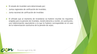  El estado de invalidez será determinado por:
1. Juntas regionales de calificación de invalidez.
2. Junta nacional de calificación de invalidez
 El afiliado que al momento de invalidarse no hubiere reunido los requisitos
exigidos para la pensión de invalidez, tendrá derecho a recibir, en sustitución,
una indemnización equivalente a la que le hubiere correspondido en el caso
de la indemnización sustitutiva de la pensión de vejez.
Pensiones según la ley 100
 