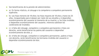  Son beneficiarios de la pensión de sobrevivientes:
 a) En forma vitalicia, el cónyuge o la compañera o compañero permanente
supérstite.
 b) Los hijos menores de 18 años; los hijos mayores de 18 años y hasta los 25
años, incapacitados para trabajar por razón de sus estudios y si dependían
económicamente del causante al momento de su muerte; y, los hijos inválidos
si dependían económicamente del causante, mientras subsistan las
condiciones de invalidez;
 c) A falta del cónyuge, compañero o compañera permanente e hijos con
derecho, serán beneficiarios los padres del causante si dependían
económicamente de éste, y
 d) A falta de cónyuge, compañero o compañera permanente, padres e hijos
con derecho, serán beneficiarios los hermanos inválidos del causante si
dependían económicamente de éste.
Pensiones según la ley 100
 