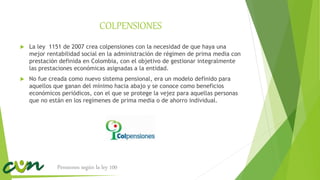 COLPENSIONES
 La ley 1151 de 2007 crea colpensiones con la necesidad de que haya una
mejor rentabilidad social en la administración de régimen de prima media con
prestación definida en Colombia, con el objetivo de gestionar integralmente
las prestaciones económicas asignadas a la entidad.
 No fue creada como nuevo sistema pensional, era un modelo definido para
aquellos que ganan del mínimo hacia abajo y se conoce como beneficios
económicos periódicos, con el que se protege la vejez para aquellas personas
que no están en los regímenes de prima media o de ahorro individual.
Pensiones según la ley 100
 