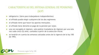 CARACTERISTICAS DEL SISTEMA GENERAL DE PENSIONES
(SGP)
 obligatorio ( Salvo para trabajadores independientes)
 el afiliado puede elegir cualquiera de los dos regímenes
 el afiliado tiene que hacer los aportes mensuales.
 el afiliado tiene derecho al pago de la pensión por vejez.
 una vez escogido el régimen, solo podrán trasladarse de régimen por una sola
vez cada cinco (5) años, contados a partir de la selección inicial.
 se tendrán en cuenta las semanas cotizadas antes de la vigencia de la ley 100
de 1993.
Pensiones según la ley 100
 