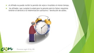  el afiliado no puede recibir la pensión de vejez e invalidez al mismo tiempo.
 los afiliados que cumplan la edad para la pensión pero le falten requisitos
tendrán el derecho a la indemnización sustitutiva / devolución de saldos.
Pensiones según la ley 100
 