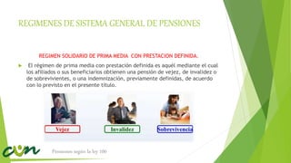 REGIMENES DE SISTEMA GENERAL DE PENSIONES
REGIMEN SOLIDARIO DE PRIMA MEDIA CON PRESTACION DEFINIDA.
 El régimen de prima media con prestación definida es aquél mediante el cual
los afiliados o sus beneficiarios obtienen una pensión de vejez, de invalidez o
de sobrevivientes, o una indemnización, previamente definidas, de acuerdo
con lo previsto en el presente título.
Pensiones según la ley 100
 
