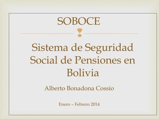 
Alberto Bonadona Cossío
Enero – Febrero 2014
Sistema de Seguridad
Social de Pensiones en
Bolivia
SOBOCE
 