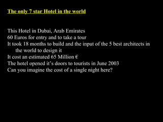 The only 7 star Hotel in the world This Hotel in Dubai, Arab Emirates  60 Euros for entry and to take a tour It took 18 months to build and the input of the 5 best architects in the world to design it It cost an estimated 65 Million € The hotel opened it’s doors to tourists in June 2003  Can you imagine the cost of a single night here? 
