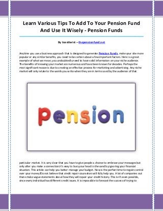 Learn Various Tips To Add To Your Pension Fund
          And Use It Wisely - Pension Funds
_____________________________________________________________________________________

                                By toasttwist – thepensionfund.net


Anytime you use a business approach that is designed to generate Pension Funds make your site more
popular or any similar benefits, you need to be certain about a few important factors. Here is a great
example of what we mean, you undoubtedly need to have solid information on your niche audience.
The benefits of knowing your market are numerous and have been known for decades. Perhaps the
most significant reason is due to creating an effective process for marketing and advertising. Any niche
market will only relate to the words you write when they are in terms used by the audience of that




particular market. It is very clear that you have to give people a chance to embrace your messages but
only after you make a connection.It's easy to bury your head in the sand by ignoring your financial
situation. This article can help you better manage your budget. Now is the perfect time to regain control
over your money!Do not believe that credit repair counselors will fully help you. A lot of companies out
there make vague statements about how they will repair your credit history. This isn't even possible,
since every individual has different credit issues. It is impossible to forecast the success of trying to
 