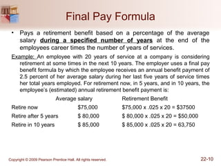 Final Pay Formula
• Pays a retirement benefit based on a percentage of the average
salary during a specified number of years at the end of the
employees career times the number of years of services.
Example: An employee with 20 years of service at a company is considering
retirement at some times in the next 10 years. The employer uses a final pay
benefit formula by which the employee receives an annual benefit payment of
2.5 percent of her average salary during her last five years of service times
her total years employed. For retirement now, in 5 years, and in 10 years, the
employee’s (estimated) annual retirement benefit payment is:
Average salary Retirement Benefit
Retire now $75,000 $75,000 x .025 x 20 = $37500
Retire after 5 years $ 80,000 $ 80,000 x .025 x 20 = $50,000
Retire in 10 years $ 85,000 $ 85,000 x .025 x 20 = 63,750
Copyright © 2009 Pearson Prentice Hall. All rights reserved. 22-10
 