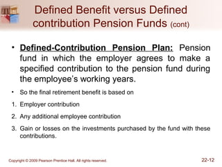 Copyright © 2009 Pearson Prentice Hall. All rights reserved. 22-12
Defined Benefit versus Defined
contribution Pension Funds (cont)
• Defined-Contribution Pension Plan: Pension
fund in which the employer agrees to make a
specified contribution to the pension fund during
the employee’s working years.
• So the final retirement benefit is based on
1. Employer contribution
2. Any additional employee contribution
3. Gain or losses on the investments purchased by the fund with these
contributions.
 