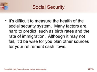 Copyright © 2009 Pearson Prentice Hall. All rights reserved. 22-15
Social Security
• It’s difficult to measure the health of the
social security system. Many factors are
hard to predict, such as birth rates and the
rate of immigration. Although it may not
fail, it’d be wise for you plan other sources
for your retirement cash flows.
 