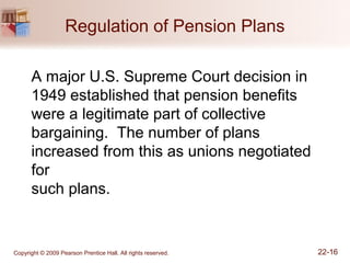 Copyright © 2009 Pearson Prentice Hall. All rights reserved. 22-16
Regulation of Pension Plans
A major U.S. Supreme Court decision in
1949 established that pension benefits
were a legitimate part of collective
bargaining. The number of plans
increased from this as unions negotiated
for
such plans.
 
