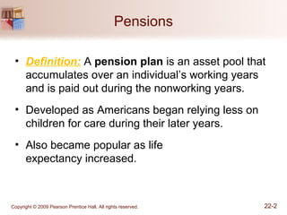 Copyright © 2009 Pearson Prentice Hall. All rights reserved. 22-2
Pensions
• Definition: A pension plan is an asset pool that
accumulates over an individual’s working years
and is paid out during the nonworking years.
• Developed as Americans began relying less on
children for care during their later years.
• Also became popular as life
expectancy increased.
 