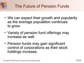 Copyright © 2009 Pearson Prentice Hall. All rights reserved. 22-22
The Future of Pension Funds
• We can expect their growth and popularity
as the average population continues
to grow.
• Variety of pension fund offerings may
increase as well.
• Pension funds may gain significant
control of corporations as their stock
holdings increase.
 