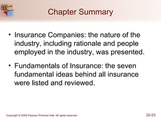 Copyright © 2009 Pearson Prentice Hall. All rights reserved. 22-23
Chapter Summary
• Insurance Companies: the nature of the
industry, including rationale and people
employed in the industry, was presented.
• Fundamentals of Insurance: the seven
fundamental ideas behind all insurance
were listed and reviewed.
 