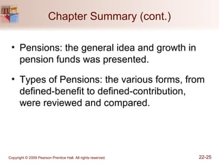 Copyright © 2009 Pearson Prentice Hall. All rights reserved. 22-25
Chapter Summary (cont.)
• Pensions: the general idea and growth in
pension funds was presented.
• Types of Pensions: the various forms, from
defined-benefit to defined-contribution,
were reviewed and compared.
 