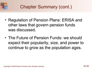 Copyright © 2009 Pearson Prentice Hall. All rights reserved. 22-26
Chapter Summary (cont.)
• Regulation of Pension Plans: ERISA and
other laws that govern pension funds
was discussed.
• The Future of Pension Funds: we should
expect their popularity, size, and power to
continue to grow as the population ages.
 