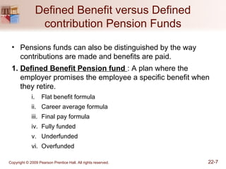 Defined Benefit versus Defined
contribution Pension Funds
• Pensions funds can also be distinguished by the way
contributions are made and benefits are paid.
1. Defined Benefit Pension fund : A plan where the
employer promises the employee a specific benefit when
they retire.
i. Flat benefit formula
ii. Career average formula
iii. Final pay formula
iv. Fully funded
v. Underfunded
vi. Overfunded
Copyright © 2009 Pearson Prentice Hall. All rights reserved. 22-7
 