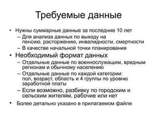 Требуемые данные
• Нужны суммарные данные за последние 10 лет
– Для анализа данных по выходу на
пенсию, расторжению, инвалидности, смертности
– В качестве начальной точки планирования
• Необходимый формат данных
– Отдельные данные по военнослужащим, вредным
регионам и обычному населению
– Отдельные данные по каждой категории:
пол, возраст, область и 4 группы по уровню
заработной платы
– Если возможно, разбивку по городским и
сельским жителям, рабочие или нет
• Более детально указано в прилагаемом файле
 