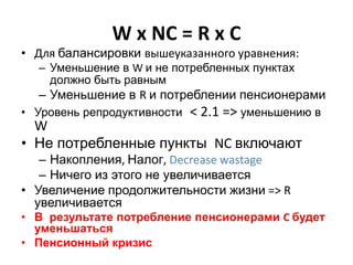 W x NC = R x C
• Для балансировки вышеуказанного уравнения:
– Уменьшение в W и не потребленных пунктах
должно быть равным
– Уменьшение в R и потреблении пенсионерами
• Уровень репродуктивности < 2.1 => уменьшению в
W
• Не потребленные пункты NC включают
– Накопления, Налог, Decrease wastage
– Ничего из этого не увеличивается
• Увеличение продолжительности жизни => R
увеличивается
• В результате потребление пенсионерами C будет
уменьшаться
• Пенсионный кризис
 