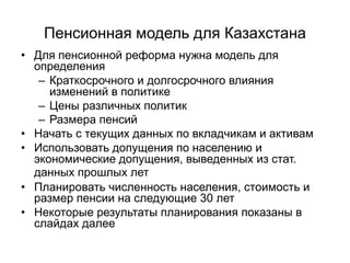 Пенсионная модель для Казахстана
• Для пенсионной реформа нужна модель для
определения
– Краткосрочного и долгосрочного влияния
изменений в политике
– Цены различных политик
– Размера пенсий
• Начать с текущих данных по вкладчикам и активам
• Использовать допущения по населению и
экономические допущения, выведенных из стат.
данных прошлых лет
• Планировать численность населения, стоимость и
размер пенсии на следующие 30 лет
• Некоторые результаты планирования показаны в
слайдах далее
 