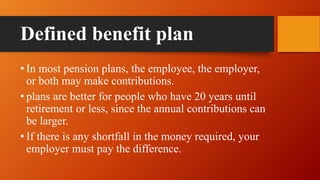 Defined benefit plan
• In most pension plans, the employee, the employer,
or both may make contributions.
• plans are better for people who have 20 years until
retirement or less, since the annual contributions can
be larger.
• If there is any shortfall in the money required, your
employer must pay the difference.
 
