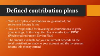 Defined contribution plans
• With a DC plan, contributions are guaranteed, but
retirement income is not.
• You are responsible for investing all contributions to grow
your savings. In this way, the plan is similar to an RRSP
(Registered retirement Saving Plan)
• The amount available for your retirement depends on the
total contributions made to your account and the investment
returns this money earned.
 