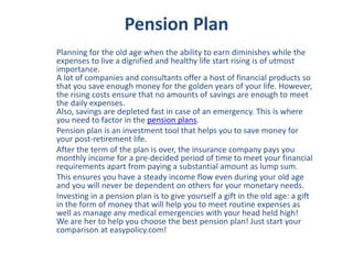 Pension Plan
Planning for the old age when the ability to earn diminishes while the
expenses to live a dignified and healthy life start rising is of utmost
importance.
A lot of companies and consultants offer a host of financial products so
that you save enough money for the golden years of your life. However,
the rising costs ensure that no amounts of savings are enough to meet
the daily expenses.
Also, savings are depleted fast in case of an emergency. This is where
you need to factor in the pension plans.
Pension plan is an investment tool that helps you to save money for
your post-retirement life.
After the term of the plan is over, the insurance company pays you
monthly income for a pre-decided period of time to meet your financial
requirements apart from paying a substantial amount as lump sum.
This ensures you have a steady income flow even during your old age
and you will never be dependent on others for your monetary needs.
Investing in a pension plan is to give yourself a gift in the old age: a gift
in the form of money that will help you to meet routine expenses as
well as manage any medical emergencies with your head held high!
We are her to help you choose the best pension plan! Just start your
comparison at easypolicy.com!
 