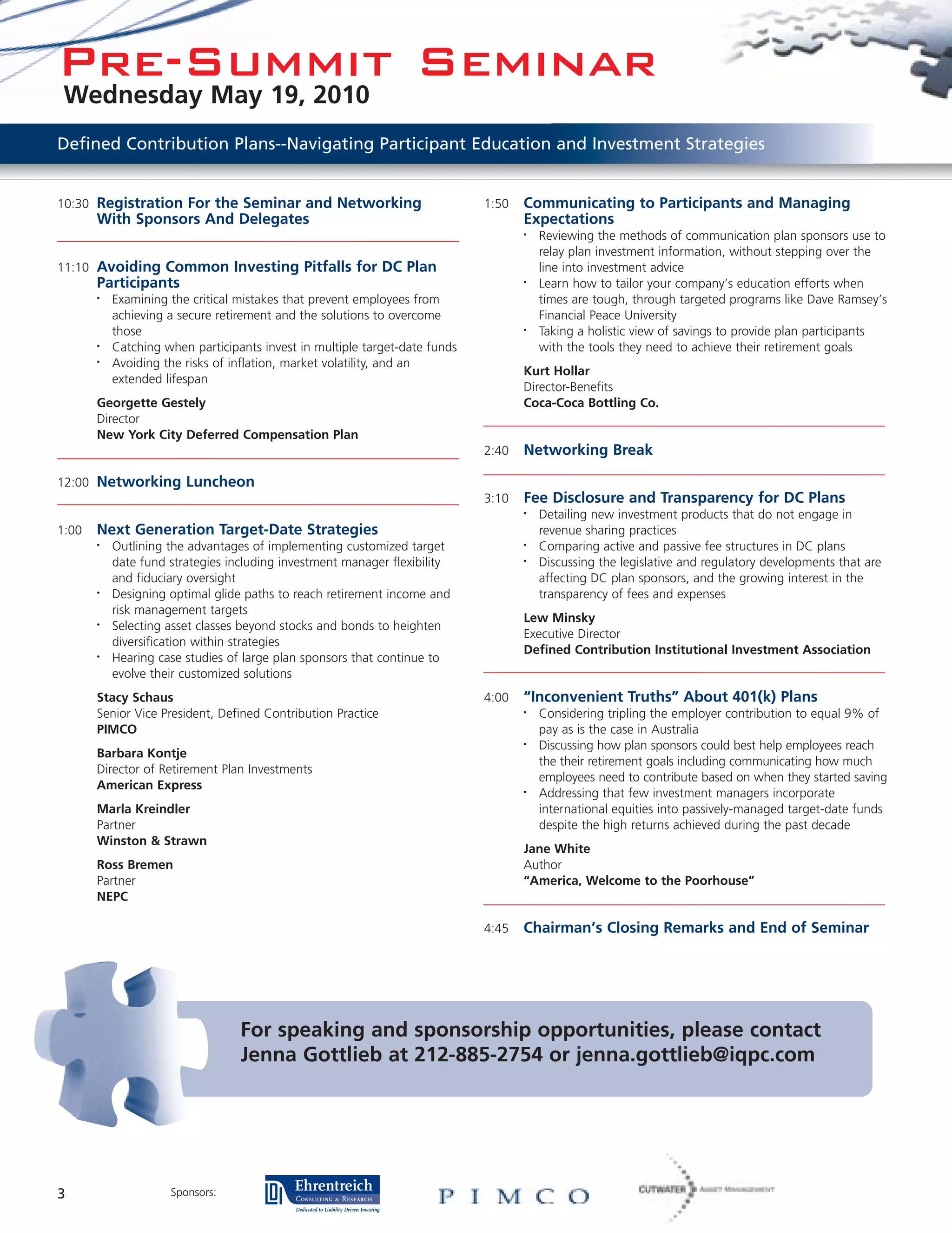 Pre-Summit Seminar
 Wednesday May 19, 2010
Defined Contribution Plans--Navigating Participant Education and Investment Strategies


10:30 Registration For the Seminar and Networking                            1:50   Communicating to Participants and Managing
       With Sponsors And Delegates                                                  Expectations
                                                                                    •   Reviewing the methods of communication plan sponsors use to
                                                                                        relay plan investment information, without stepping over the
11:10 Avoiding Common Investing Pitfalls for DC Plan                                    line into investment advice
       Participants                                                                 •   Learn how to tailor your company’s education efforts when
       •   Examining the critical mistakes that prevent employees from                  times are tough, through targeted programs like Dave Ramsey’s
           achieving a secure retirement and the solutions to overcome                  Financial Peace University
           those                                                                    •   Taking a holistic view of savings to provide plan participants
       •   Catching when participants invest in multiple target-date funds              with the tools they need to achieve their retirement goals
       •   Avoiding the risks of inflation, market volatility, and an
                                                                                    Kurt Hollar
           extended lifespan
                                                                                    Director-Benefits
       Georgette Gestely                                                            Coca-Coca Bottling Co.
       Director
       New York City Deferred Compensation Plan
                                                                             2:40   Networking Break

12:00 Networking Luncheon
                                                                             3:10   Fee Disclosure and Transparency for DC Plans
                                                                                    •   Detailing new investment products that do not engage in
1:00   Next Generation Target-Date Strategies                                           revenue sharing practices
       •   Outlining the advantages of implementing customized target               •   Comparing active and passive fee structures in DC plans
           date fund strategies including investment manager flexibility            •   Discussing the legislative and regulatory developments that are
           and fiduciary oversight                                                      affecting DC plan sponsors, and the growing interest in the
       •   Designing optimal glide paths to reach retirement income and                 transparency of fees and expenses
           risk management targets
                                                                                    Lew Minsky
       •   Selecting asset classes beyond stocks and bonds to heighten
                                                                                    Executive Director
           diversification within strategies
                                                                                    Defined Contribution Institutional Investment Association
       •   Hearing case studies of large plan sponsors that continue to
           evolve their customized solutions
       Stacy Schaus                                                          4:00   “Inconvenient Truths” About 401(k) Plans
       Senior Vice President, Defined Contribution Practice                         •   Considering tripling the employer contribution to equal 9% of
       PIMCO                                                                            pay as is the case in Australia
                                                                                    •   Discussing how plan sponsors could best help employees reach
       Barbara Kontje
                                                                                        the their retirement goals including communicating how much
       Director of Retirement Plan Investments
                                                                                        employees need to contribute based on when they started saving
       American Express                                                             •   Addressing that few investment managers incorporate
       Marla Kreindler                                                                  international equities into passively-managed target-date funds
       Partner                                                                          despite the high returns achieved during the past decade
       Winston & Strawn
                                                                                    Jane White
       Ross Bremen                                                                  Author
       Partner                                                                      “America, Welcome to the Poorhouse”
       NEPC

                                                                             4:45   Chairman’s Closing Remarks and End of Seminar




                                  For speaking and sponsorship opportunities, please contact
                                  Jenna Gottlieb at 212-885-2754 or jenna.gottlieb@iqpc.com




3                    Sponsors:
 