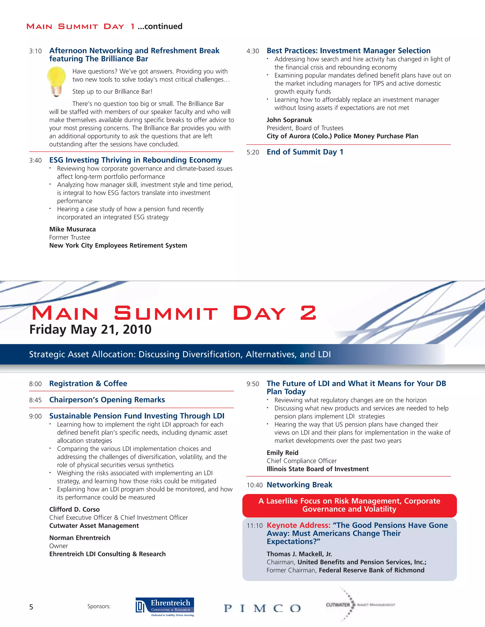 Main Summit Day 1 ...continued

3:10   Afternoon Networking and Refreshment Break                              4:30   Best Practices: Investment Manager Selection
       featuring The Brilliance Bar                                                   •   Addressing how search and hire activity has changed in light of
                                                                                          the financial crisis and rebounding economy
                Have questions? We’ve got answers. Providing you with                 •   Examining popular mandates defined benefit plans have out on
                two new tools to solve today’s most critical challenges…
                                                                                          the market including managers for TIPS and active domestic
                Step up to our Brilliance Bar!                                            growth equity funds
                                                                                      •   Learning how to affordably replace an investment manager
                There’s no question too big or small. The Brilliance Bar
                                                                                          without losing assets if expectations are not met
       will be staffed with members of our speaker faculty and who will
       make themselves available during specific breaks to offer advice to            John Sopranuk
       your most pressing concerns. The Brilliance Bar provides you with              President, Board of Trustees
       an additional opportunity to ask the questions that are left                   City of Aurora (Colo.) Police Money Purchase Plan
       outstanding after the sessions have concluded.
                                                                               5:20   End of Summit Day 1
3:40   ESG Investing Thriving in Rebounding Economy
       •   Reviewing how corporate governance and climate-based issues
           affect long-term portfolio performance
       •   Analyzing how manager skill, investment style and time period,
           is integral to how ESG factors translate into investment
           performance
       •   Hearing a case study of how a pension fund recently
           incorporated an integrated ESG strategy
       Mike Musuraca
       Former Trustee
       New York City Employees Retirement System




Main Summit Day 2
Friday May 21, 2010
Strategic Asset Allocation: Discussing Diversification, Alternatives, and LDI


8:00   Registration & Coffee                                                   9:50   The Future of LDI and What it Means for Your DB
                                                                                      Plan Today
8:45   Chairperson’s Opening Remarks                                                  •   Reviewing what regulatory changes are on the horizon
                                                                                      •   Discussing what new products and services are needed to help
9:00   Sustainable Pension Fund Investing Through LDI                                     pension plans implement LDI strategies
       •   Learning how to implement the right LDI approach for each                  •   Hearing the way that US pension plans have changed their
           defined benefit plan's specific needs, including dynamic asset                 views on LDI and their plans for implementation in the wake of
           allocation strategies                                                          market developments over the past two years
       •   Comparing the various LDI implementation choices and
                                                                                      Emily Reid
           addressing the challenges of diversification, volatility, and the
                                                                                      Chief Compliance Officer
           role of physical securities versus synthetics
                                                                                      Illinois State Board of Investment
       •   Weighing the risks associated with implementing an LDI
           strategy, and learning how those risks could be mitigated
                                                                               10:40 Networking Break
       •   Explaining how an LDI program should be monitored, and how
           its performance could be measured
                                                                                  A Laserlike Focus on Risk Management, Corporate
       Clifford D. Corso                                                                       Governance and Volatility
       Chief Executive Officer & Chief Investment Officer
       Cutwater Asset Management                                               11:10 Keynote Address: “The Good Pensions Have Gone
                                                                                      Away: Must Americans Change Their
       Norman Ehrentreich
                                                                                      Expectations?”
       Owner
       Ehrentreich LDI Consulting & Research                                          Thomas J. Mackell, Jr.
                                                                                      Chairman, United Benefits and Pension Services, Inc.;
                                                                                      Former Chairman, Federal Reserve Bank of Richmond




5                     Sponsors:
 