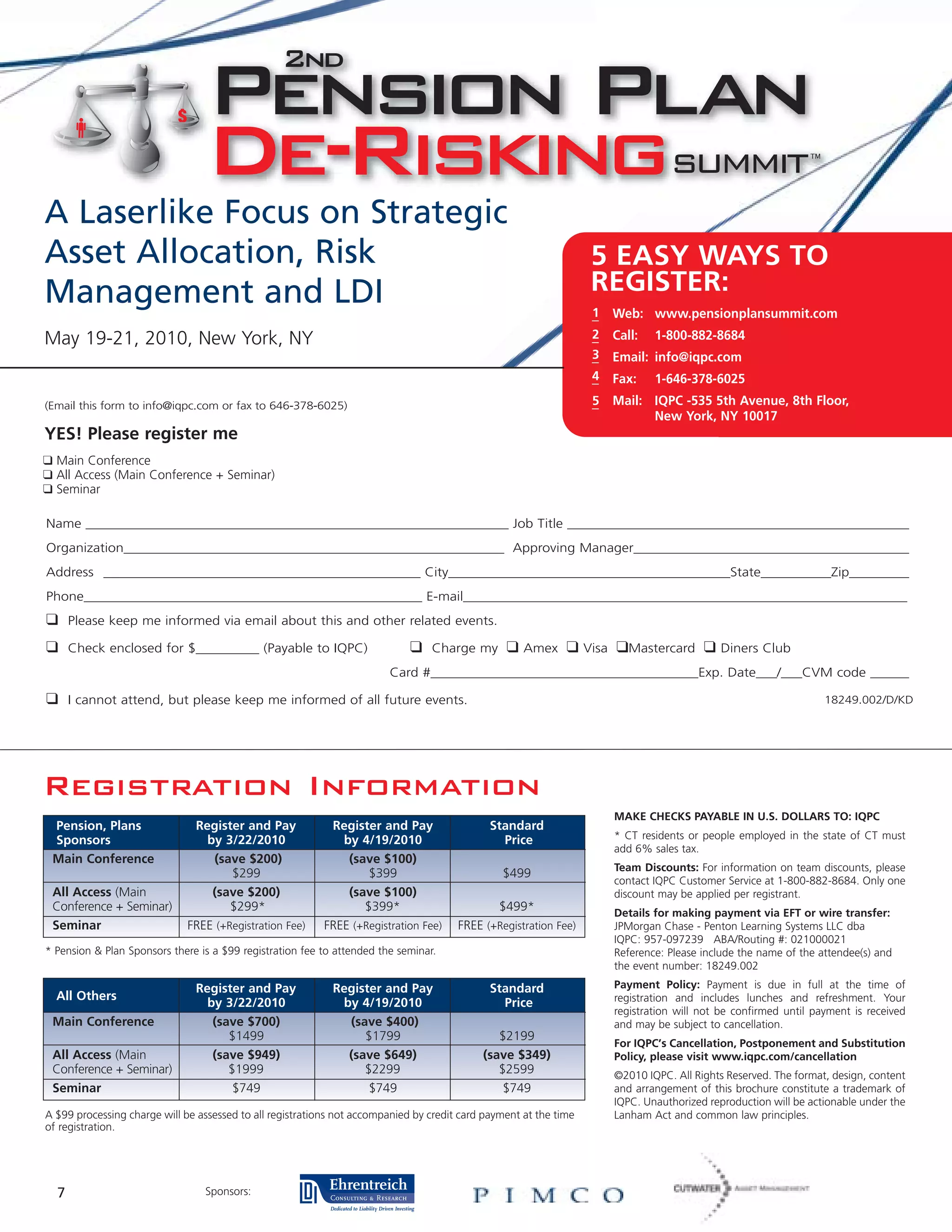 A Laserlike Focus on Strategic
Asset Allocation, Risk                                                                                              5 EASY WAYS TO
Management and LDI                                                                                                  REGISTER:
                                                                                                                    1     Web: www.pensionplansummit.com
May 19-21, 2010, New York, NY                                                                                       2     Call:   1-800-882-8684
                                                                                                                    3     Email: info@iqpc.com
                                                                                                                    4     Fax:    1-646-378-6025
(Email this form to info@iqpc.com or fax to 646-378-6025)                                                           5     Mail: IQPC -535 5th Avenue, 8th Floor,
                                                                                                                                New York, NY 10017
YES! Please register me
❑ Main Conference
❑ All Access (Main Conference + Seminar)
❑ Seminar

Name ____________________________________________________________ Job Title _________________________________________________
Organization______________________________________________________ Approving Manager________________________________________
Address _____________________________________________ City________________________________________State__________Zip_________
Phone________________________________________________ E-mail_______________________________________________________________
❑     Please keep me informed via email about this and other related events.

❑     Check enclosed for $_________ (Payable to IQPC)                        ❑   Charge my       ❑   Amex     ❑    Visa   ❑Mastercard ❑        Diners Club
                                                                        Card #______________________________________Exp. Date___/___CVM code ______

❑     I cannot attend, but please keep me informed of all future events.                                                                                             18249.002/D/KD




Registration Information
                                                                                                                          MAKE CHECKS PAYABLE IN U.S. DOLLARS TO: IQPC
 Pension, Plans                Register and Pay             Register and Pay                  Standard
 Sponsors                        by 3/22/2010                 by 4/19/2010                      Price                     * CT residents or people employed in the state of CT must
                                                                                                                          add 6% sales tax.
 Main Conference                  (save $200)                  (save $100)
                                                                                                                          Team Discounts: For information on team discounts, please
                                      $299                         $399                         $499
                                                                                                                          contact IQPC Customer Service at 1-800-882-8684. Only one
 All Access (Main                 (save $200)                  (save $100)                                                discount may be applied per registrant.
 Conference + Seminar)                $299*                       $399*                       $499*                       Details for making payment via EFT or wire transfer:
 Seminar                      FREE (+Registration Fee)     FREE (+Registration Fee)    FREE (+Registration Fee)           JPMorgan Chase - Penton Learning Systems LLC dba
                                                                                                                          IQPC: 957-097239 ABA/Routing #: 021000021
* Pension & Plan Sponsors there is a $99 registration fee to attended the seminar.                                        Reference: Please include the name of the attendee(s) and
                                                                                                                          the event number: 18249.002

                               Register and Pay             Register and Pay                  Standard                    Payment Policy: Payment is due in full at the time of
  All Others                                                                                                              registration and includes lunches and refreshment. Your
                                 by 3/22/2010                by 4/19/2010                       Price
                                                                                                                          registration will not be confirmed until payment is received
 Main Conference                  (save $700)                 (save $400)                                                 and may be subject to cancellation.
                                     $1499                       $1799                         $2199
                                                                                                                          For IQPC’s Cancellation, Postponement and Substitution
 All Access (Main                 (save $949)                 (save $649)                   (save $349)                   Policy, please visit www.iqpc.com/cancellation
 Conference + Seminar)               $1999                       $2299                         $2599                      ©2010 IQPC. All Rights Reserved. The format, design, content
 Seminar                              $749                        $749                          $749                      and arrangement of this brochure constitute a trademark of
                                                                                                                          IQPC. Unauthorized reproduction will be actionable under the
A $99 processing charge will be assessed to all registrations not accompanied by credit card payment at the time          Lanham Act and common law principles.
of registration.




  7                              Sponsors:
 