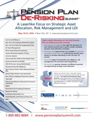 A Laserlike Focus on Strategic Asset
               Allocation, Risk Management and LDI
                    May 19-21, 2010 • New York, NY • www.pensionplansummit.com


Coca-Coca Bottling Co.
                                                   Topics under discussion at the 2nd Pension
New York City Employee Retirement System           Plan De-Risking Summit Include:
New York City Deferred Compensation Plan           •   Learning how to implement the right LDI approach for
                                                       each defined benefit plan's specific needs, including
GE Asset Management
                                                       dynamic asset allocation strategies
Illinois State Board of Investment
                                                   •   Dissecting what opportunities are available for corporate
Teacher Retirement System of Texas                     and public pension plans and outlining the specific asset
American Express                                       classes to consider allocating to over the next 18
                                                       months
Jacksonville (Fla.) Police & Fire Pension Fund
                                                   •   Examining hedge fund liquidity, due diligence, risk
Pension Protection Fund (UK)                           management, fee structure and transparency
APG All Pensions Group (Netherlands)               •   Discussing how pension schemes in different countries
Pensionenfonds KBC (Belgium)                           are approaching strategic asset allocation

City of Aurora (Colo.) Police Money Purchase
Plan
Illinois Public Pension Fund Association                             Defined contribution plans have been deeply
                                                                     impacted by the tumultuous economy over the past
New Orleans Employees Retirement System                              two years. The Defined Contribution Plans
TIAA-CREF                                              New!          Seminar taking place on May 19 is designed to equip
                                                                     401(k), 457 and 403(b) plan executives with the tools
Defined Contribution Institutional Investment                        they need to address employee education and plan
Association                                                          investment challenges.
PIMCO
Ehrentreich LDI Consulting & Research
Winston & Strawn                                 Sponsors

Investment Governance, Inc.
United Benefits and Pension Services, Inc.
NEPC


                                                 Media Partners




1-800-882-8684 | www.pensionplansummit.com
 