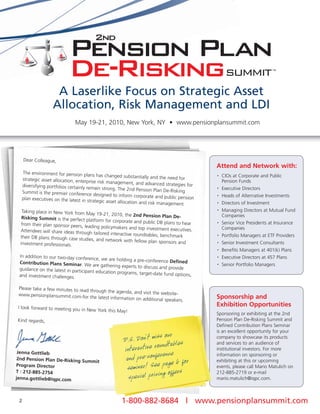 A Laserlike Focus on Strategic Asset
                    Allocation, Risk Management and LDI
                                May 19-21, 2010, New York, NY • www.pensionplansummit.com




     Dear Colleague,
                                                                                                Attend and Network with:
     The environment for pension plan
                                          s has changed substantially and the                   •   CIOs at Corporate and Public
     strategic asset allocation, enterpris                                      need for
                                          e risk management, and advanced                           Pension Funds
     diversifying portfolios certainly rem                                     strategies for
                                           ain strong. The 2nd Pension Plan De-R                •   Executive Directors
     Summit is the premier conference                                              isking
                                          designed to inform corporate and                      •   Heads of Alternative Investments
     plan executives on the latest in strat                                   public pension
                                            egic asset allocation and risk man                      Directors of Investment
                                                                              agement.          •


   Taking place in New York from May                                                            •   Managing Directors at Mutual Fund
                                        19-21, 2010, the 2nd Pension Plan                           Companies
   Risking Summit is the perfect plat                                          De-
                                       form for corporate and public DB
   from their plan sponsor peers, lead                                     plans to hear        •   Senior Vice Presidents at Insurance
                                      ing policymakers and top investme                             Companies
  Attendees will share ideas through                                       nt executives.
                                       tailored interactive roundtables, ben
  their DB plans through case studies,                                       chmark             •   Portfolio Managers at ETF Providers
                                        and network with fellow plan spon
  investment professionals.                                                  sors and           •   Senior Investment Consultants
                                                                                                •   Benefits Managers at 401(k) Plans
 In addition to our two-day conferen                                                            •   Executive Directors at 457 Plans
                                      ce, we are holding a pre-conferen
 Contribution Plans Seminar. We                                         ce Defined
                                     are gathering experts to discuss and                       •   Senior Portfolio Managers
 guidance on the latest in participa                                      provide
                                    nt education programs, target-date
 and investment challenges.                                             fund options,

 Please take a few minutes to read
                                   through the agenda, and visit the
 www.pensionplansummit.com-for                                        website-
                                   the latest information on addition
                                                                     al speakers.               Sponsorship and
 I look forward to meeting you in New
                                                                                                Exhibition Opportunities
                                      York this May!
                                                                                                Sponsoring or exhibiting at the 2nd
Kind regards,                                                                                   Pension Plan De-Risking Summit and
                                                                                                Defined Contribution Plans Seminar
                                                                  ,       our                   is an excellent opportunity for your
                                                         P.S. Don t miss dtables                company to showcase its products
                                                                                                and services to an audience of
 Jenna Gottlieb
                                                         interactive roun nce                   institutional investors. For more

 2nd Pension Plan De-Risking Sum
                                mit                       and pre-confereage 6 for              information on sponsoring or
                                                                                                exhibiting at this or upcoming
Program Director
                                                          seminar! See p offers                 events, please call Mario Matulich on

                                                           special pricing
T : 212-885-2754                                                                                212-885-2719 or e-mail
jenna.gottlieb@iqpc.com                                                                         mario.matulich@iqpc.com.



 2                                                     1-800-882-8684 | www.pensionplansummit.com
 