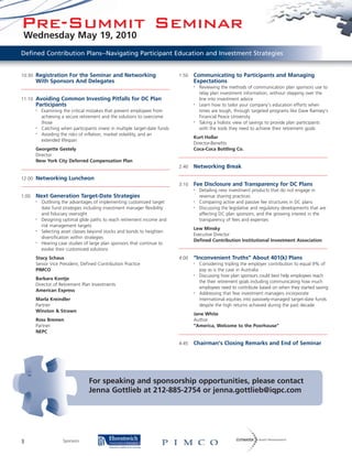 Pre-Summit Seminar
 Wednesday May 19, 2010
Defined Contribution Plans--Navigating Participant Education and Investment Strategies


10:30 Registration For the Seminar and Networking                            1:50   Communicating to Participants and Managing
       With Sponsors And Delegates                                                  Expectations
                                                                                    •   Reviewing the methods of communication plan sponsors use to
                                                                                        relay plan investment information, without stepping over the
11:10 Avoiding Common Investing Pitfalls for DC Plan                                    line into investment advice
       Participants                                                                 •   Learn how to tailor your company’s education efforts when
       •   Examining the critical mistakes that prevent employees from                  times are tough, through targeted programs like Dave Ramsey’s
           achieving a secure retirement and the solutions to overcome                  Financial Peace University
           those                                                                    •   Taking a holistic view of savings to provide plan participants
       •   Catching when participants invest in multiple target-date funds              with the tools they need to achieve their retirement goals
       •   Avoiding the risks of inflation, market volatility, and an
                                                                                    Kurt Hollar
           extended lifespan
                                                                                    Director-Benefits
       Georgette Gestely                                                            Coca-Coca Bottling Co.
       Director
       New York City Deferred Compensation Plan
                                                                             2:40   Networking Break

12:00 Networking Luncheon
                                                                             3:10   Fee Disclosure and Transparency for DC Plans
                                                                                    •   Detailing new investment products that do not engage in
1:00   Next Generation Target-Date Strategies                                           revenue sharing practices
       •   Outlining the advantages of implementing customized target               •   Comparing active and passive fee structures in DC plans
           date fund strategies including investment manager flexibility            •   Discussing the legislative and regulatory developments that are
           and fiduciary oversight                                                      affecting DC plan sponsors, and the growing interest in the
       •   Designing optimal glide paths to reach retirement income and                 transparency of fees and expenses
           risk management targets
                                                                                    Lew Minsky
       •   Selecting asset classes beyond stocks and bonds to heighten
                                                                                    Executive Director
           diversification within strategies
                                                                                    Defined Contribution Institutional Investment Association
       •   Hearing case studies of large plan sponsors that continue to
           evolve their customized solutions
       Stacy Schaus                                                          4:00   “Inconvenient Truths” About 401(k) Plans
       Senior Vice President, Defined Contribution Practice                         •   Considering tripling the employer contribution to equal 9% of
       PIMCO                                                                            pay as is the case in Australia
                                                                                    •   Discussing how plan sponsors could best help employees reach
       Barbara Kontje
                                                                                        the their retirement goals including communicating how much
       Director of Retirement Plan Investments
                                                                                        employees need to contribute based on when they started saving
       American Express                                                             •   Addressing that few investment managers incorporate
       Marla Kreindler                                                                  international equities into passively-managed target-date funds
       Partner                                                                          despite the high returns achieved during the past decade
       Winston & Strawn
                                                                                    Jane White
       Ross Bremen                                                                  Author
       Partner                                                                      “America, Welcome to the Poorhouse”
       NEPC

                                                                             4:45   Chairman’s Closing Remarks and End of Seminar




                                  For speaking and sponsorship opportunities, please contact
                                  Jenna Gottlieb at 212-885-2754 or jenna.gottlieb@iqpc.com




3                    Sponsors:
 
