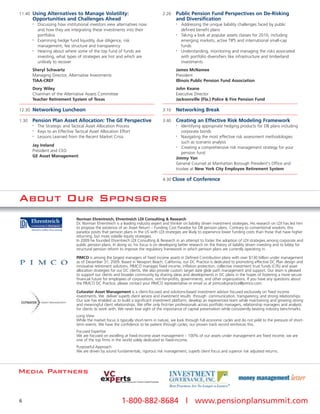 11:40 Using Alternatives to Manage Volatility:                                       2:20    Public Pension Fund Perspectives on De-Risking
       Opportunities and Challenges Ahead                                                    and Diversification
       •   Discussing how institutional investors view alternatives now                      •   Addressing the unique liability challenges faced by public
           and how they are integrating these investments into their                             defined benefit plans
           portfolios                                                                        •   Taking a look at popular assets classes for 2010, including
       •   Examining hedge fund liquidity, due diligence, risk                                   emerging markets, active TIPS and international small-cap
           management, fee structure and transparency                                            funds
       •   Hearing about where some of the top fund of funds are                             •   Understanding, monitoring and managing the risks associated
           investing, what types of strategies are hot and which are                             with portfolio diversifiers like infrastructure and timberland
           unlikely to recover                                                                   investments
       Sheryl Schwartz                                                                       James McNamee
       Managing Director, Alternative Investments                                            President
       TIAA-CREF                                                                             Illinois Public Pension Fund Association
       Dory Wiley                                                                            John Keane
       Chairman of the Alternative Assets Committee                                          Executive Director
       Teacher Retirement System of Texas                                                    Jacksonville (Fla.) Police & Fire Pension Fund

12:30 Networking Luncheon                                                            3:10    Networking Break

1:30   Pension Plan Asset Allocation: The GE Perspective                             3:40    Creating an Effective Risk Modeling Framework
       •   The Strategic and Tactical Asset Allocation Process                               •  Identifying appropriate hedging products for DB plans including
       •   Keys to an Effective Tactical Asset Allocation Effort                                corporate bonds
       •   Lessons Learned from the Recent Market Crisis                                     •  Navigating the most effective risk assessment methodologies
                                                                                                such as scenario analysis
       Jay Ireland                                                                           •  Creating a comprehensive risk management strategy for your
       President and CEO                                                                        pension fund
       GE Asset Management                                                                   Jimmy Yan
                                                                                             General Counsel at Manhattan Borough President's Office and
                                                                                             trustee at New York City Employee Retirement System

                                                                                     4:30 Close of Conference



About Our Sponsors
                                 Norman Ehrentreich, Ehrentreich LDI Consulting & Research
                                 Dr. Norman Ehrentreich is a leading industry expert and thinker on liability driven investment strategies. His research on LDI has led him
                                 to propose the existence of an Asset Return – Funding Cost Paradox for DB pension plans. Contrary to conventional wisdom, this
                                 paradox posits that pension plans in the US with LDI strategies are likely to experience lower funding costs than those that have higher
                                 returning, but more volatile equity strategies.
                                 In 2009 he founded Ehrentreich LDI Consulting & Research in an attempt to foster the adoption of LDI strategies among corporate and
                                 public pension plans. In doing so, his focus is on developing better research on the theory of liability driven investing and to lobby for
                                 structural pension reform to improve the regulatory framework in which pension plans are currently operating in.

                                 PIMCO is among the largest managers of fixed income assets in Defined Contribution plans with over $130 billion under management
                                 as of December 31, 2009. Based in Newport Beach, California, our DC Practice is dedicated to promoting effective DC Plan design and
                                 innovative retirement solutions. PIMCO manages fixed income, inflation protection, collective investment trust funds (CITs) and asset
                                 allocation strategies for our DC clients. We also provide custom target date glide path management and support. Our team is pleased
                                 to support our clients and broader community by sharing ideas and developments in DC plans in the hopes of fostering a more secure
                                 financial future for employees of corporations, not-for-profits, governments, and other organizations. If you have any questions about
                                 the PIMCO DC Practice, please contact your PIMCO representative or email us at pimcodcpractice@pimco.com.

                                 Cutwater Asset Management is a client-focused and solutions-based investment advisor focused exclusively on fixed income
                                 investments. We deliver superb client service and investment results through communication, transparency, and strong relationships.
                                 Our size has enabled us to build a significant investment platform, develop an experienced team while maintaining and growing strong
                                 and meaningful client relationships. We offer only first-tier professionals across portfolio managers, relationship managers and analysts
                                 for clients to work with. We never lose sight of the importance of capital preservation while consistently beating industry benchmarks.
                                 Long View
                                 While the market focus is typically short-term in nature, we look through full economic cycles and do not yield to the pressure of short-
                                 term events. We have the confidence to be patient through cycles; our proven track record reinforces this.
                                 Focused Expertise
                                 We are focused on excelling at fixed-income asset management – 100% of our assets under management are fixed income; we are
                                 one of the top firms in the world solely dedicated to fixed-income.
                                 Purposeful Approach
                                 We are driven by sound fundamentals, rigorous risk management, superb client focus and superior risk adjusted returns.




Media Partners


6                                                           1-800-882-8684 | www.pensionplansummit.com
 