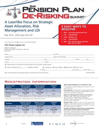 A Laserlike Focus on Strategic
Asset Allocation, Risk                                                                                              5 EASY WAYS TO
Management and LDI                                                                                                  REGISTER:
                                                                                                                    1     Web: www.pensionplansummit.com
May 19-21, 2010, New York, NY                                                                                       2     Call:   1-800-882-8684
                                                                                                                    3     Email: info@iqpc.com
                                                                                                                    4     Fax:    1-646-378-6025
(Email this form to info@iqpc.com or fax to 646-378-6025)                                                           5     Mail: IQPC -535 5th Avenue, 8th Floor,
                                                                                                                                New York, NY 10017
YES! Please register me
❑ Main Conference
❑ All Access (Main Conference + Seminar)
❑ Seminar

Name ____________________________________________________________ Job Title _________________________________________________
Organization______________________________________________________ Approving Manager________________________________________
Address _____________________________________________ City________________________________________State__________Zip_________
Phone________________________________________________ E-mail_______________________________________________________________
❑     Please keep me informed via email about this and other related events.

❑     Check enclosed for $_________ (Payable to IQPC)                        ❑   Charge my       ❑   Amex     ❑    Visa   ❑Mastercard ❑        Diners Club
                                                                        Card #______________________________________Exp. Date___/___CVM code ______

❑     I cannot attend, but please keep me informed of all future events.                                                                                             18249.002/D/KD




Registration Information
                                                                                                                          MAKE CHECKS PAYABLE IN U.S. DOLLARS TO: IQPC
 Pension, Plans                Register and Pay             Register and Pay                  Standard
 Sponsors                        by 3/22/2010                 by 4/19/2010                      Price                     * CT residents or people employed in the state of CT must
                                                                                                                          add 6% sales tax.
 Main Conference                  (save $200)                  (save $100)
                                                                                                                          Team Discounts: For information on team discounts, please
                                      $299                         $399                         $499
                                                                                                                          contact IQPC Customer Service at 1-800-882-8684. Only one
 All Access (Main                 (save $200)                  (save $100)                                                discount may be applied per registrant.
 Conference + Seminar)                $299*                       $399*                       $499*                       Details for making payment via EFT or wire transfer:
 Seminar                      FREE (+Registration Fee)     FREE (+Registration Fee)    FREE (+Registration Fee)           JPMorgan Chase - Penton Learning Systems LLC dba
                                                                                                                          IQPC: 957-097239 ABA/Routing #: 021000021
* Pension & Plan Sponsors there is a $99 registration fee to attended the seminar.                                        Reference: Please include the name of the attendee(s) and
                                                                                                                          the event number: 18249.002

                               Register and Pay             Register and Pay                  Standard                    Payment Policy: Payment is due in full at the time of
  All Others                                                                                                              registration and includes lunches and refreshment. Your
                                 by 3/22/2010                by 4/19/2010                       Price
                                                                                                                          registration will not be confirmed until payment is received
 Main Conference                  (save $700)                 (save $400)                                                 and may be subject to cancellation.
                                     $1499                       $1799                         $2199
                                                                                                                          For IQPC’s Cancellation, Postponement and Substitution
 All Access (Main                 (save $949)                 (save $649)                   (save $349)                   Policy, please visit www.iqpc.com/cancellation
 Conference + Seminar)               $1999                       $2299                         $2599                      ©2010 IQPC. All Rights Reserved. The format, design, content
 Seminar                              $749                        $749                          $749                      and arrangement of this brochure constitute a trademark of
                                                                                                                          IQPC. Unauthorized reproduction will be actionable under the
A $99 processing charge will be assessed to all registrations not accompanied by credit card payment at the time          Lanham Act and common law principles.
of registration.




  7                              Sponsors:
 