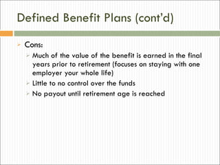 Defined Benefit Plans (cont’d) Cons: Much of the value of the benefit is earned in the final years prior to retirement (focuses on staying with one employer your whole life) Little to no control over the funds No payout until retirement age is reached 