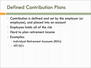 Defined Contribution Plans Contribution is defined and set by the employer (or employee), and placed into an account Employee holds all of the risk Hard to plan retirement income Examples: Individual Retirement Accounts (IRA’s) 401(k)’s 